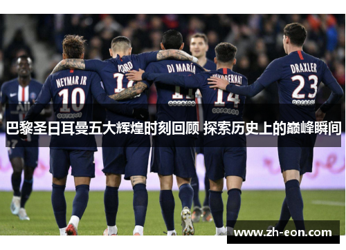巴黎圣日耳曼五大辉煌时刻回顾 探索历史上的巅峰瞬间