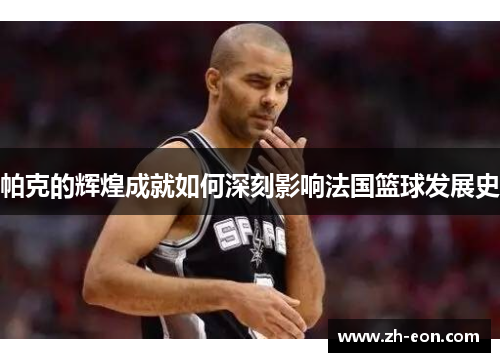 帕克的辉煌成就如何深刻影响法国篮球发展史
