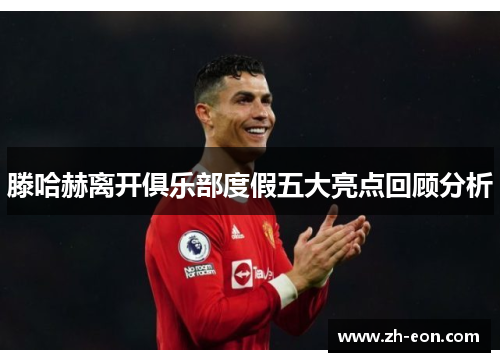 滕哈赫离开俱乐部度假五大亮点回顾分析