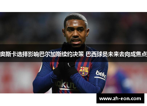 奥斯卡选择影响巴尔加斯续约决策 巴西球员未来去向成焦点