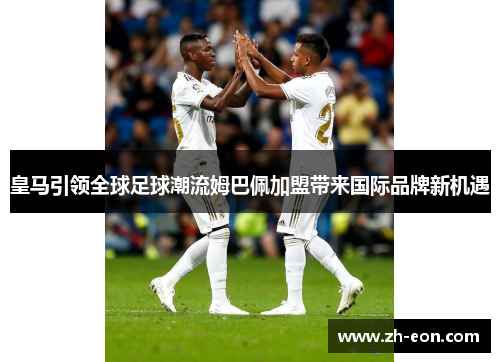 皇马引领全球足球潮流姆巴佩加盟带来国际品牌新机遇