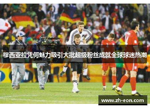 穆西亚拉凭何魅力吸引大批超级粉丝成就全球球迷热潮