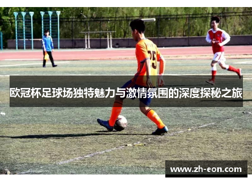 欧冠杯足球场独特魅力与激情氛围的深度探秘之旅