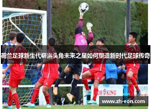 荷兰足球新生代崭露头角未来之星如何塑造新时代足球传奇