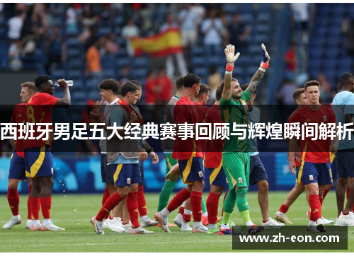 西班牙男足五大经典赛事回顾与辉煌瞬间解析