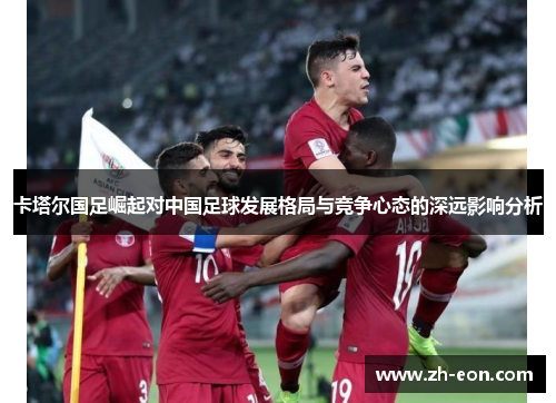 卡塔尔国足崛起对中国足球发展格局与竞争心态的深远影响分析 卡塔尔国足崛起对中国足球发展格局与竞争心态的深远影响分析