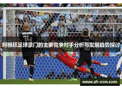 阿根廷足球豪门的主要竞争对手分析与发展趋势探讨