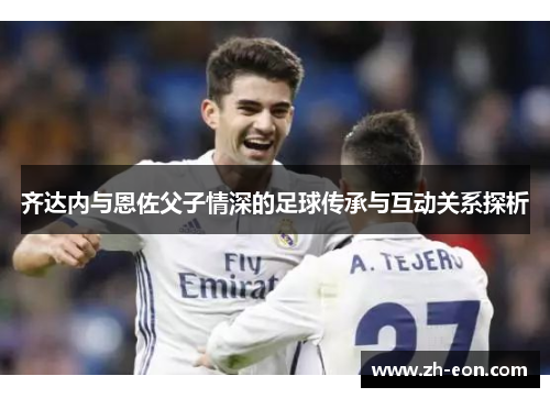 齐达内与恩佐父子情深的足球传承与互动关系探析