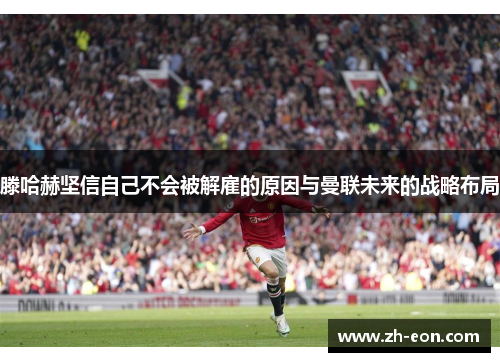 滕哈赫坚信自己不会被解雇的原因与曼联未来的战略布局